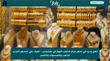 تغير جديد في سعر جرام الذهب اليوم في طرابلس.. تعرف على السعر الجديد للذهب والمسبوك والكسر